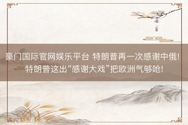 豪门国际官网娱乐平台 特朗普再一次感谢中俄! 特朗普这出“感谢大戏”把欧洲气够呛!
