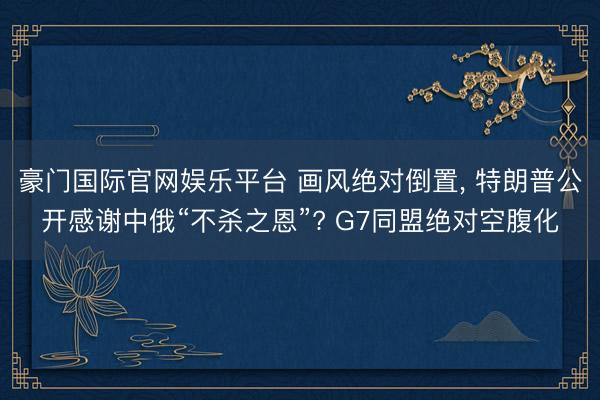 豪门国际官网娱乐平台 画风绝对倒置, 特朗普公开感谢中俄“不杀之恩”? G7同盟绝对空腹化