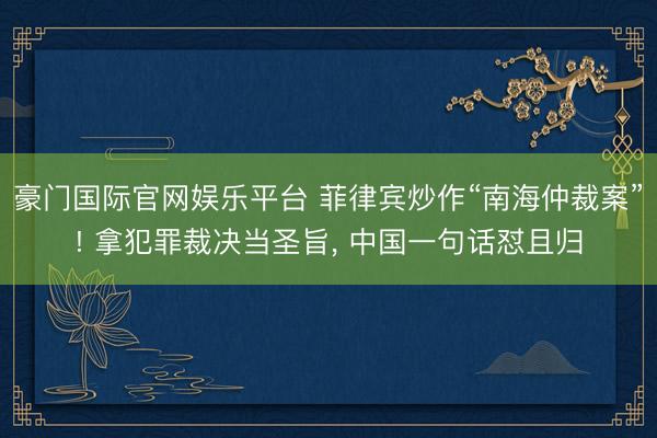 豪门国际官网娱乐平台 菲律宾炒作“南海仲裁案”! 拿犯罪裁决当圣旨, 中国一句话怼且归