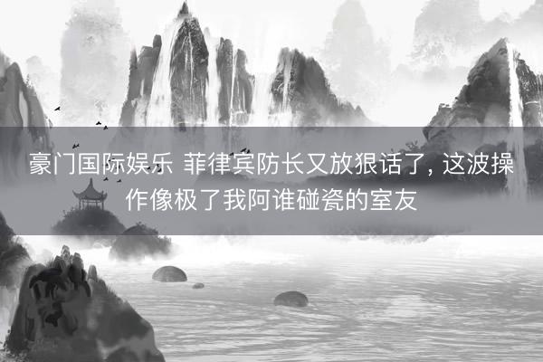豪门国际娱乐 菲律宾防长又放狠话了, 这波操作像极了我阿谁碰瓷的室友