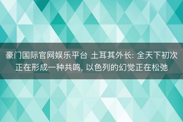 豪门国际官网娱乐平台 土耳其外长: 全天下初次正在形成一种共鸣, 以色列的幻觉正在松弛