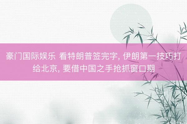 豪门国际娱乐 看特朗普签完字, 伊朗第一技巧打给北京, 要借中国之手抢抓窗口期